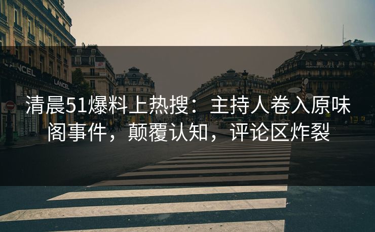 清晨51爆料上热搜：主持人卷入原味阁事件，颠覆认知，评论区炸裂