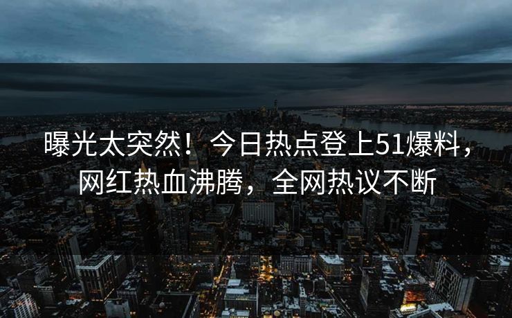 曝光太突然！今日热点登上51爆料，网红热血沸腾，全网热议不断