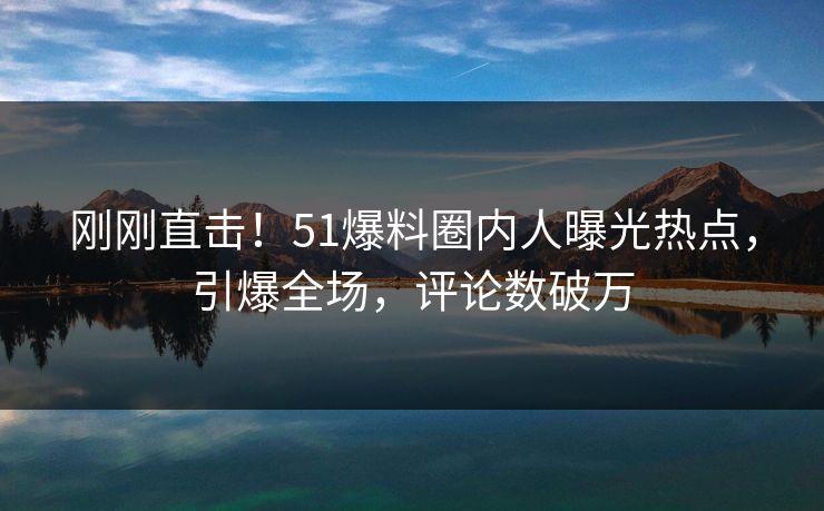 刚刚直击！51爆料圈内人曝光热点，引爆全场，评论数破万