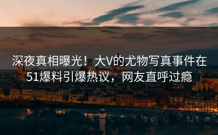 深夜真相曝光！大V的尤物写真事件在51爆料引爆热议，网友直呼过瘾
