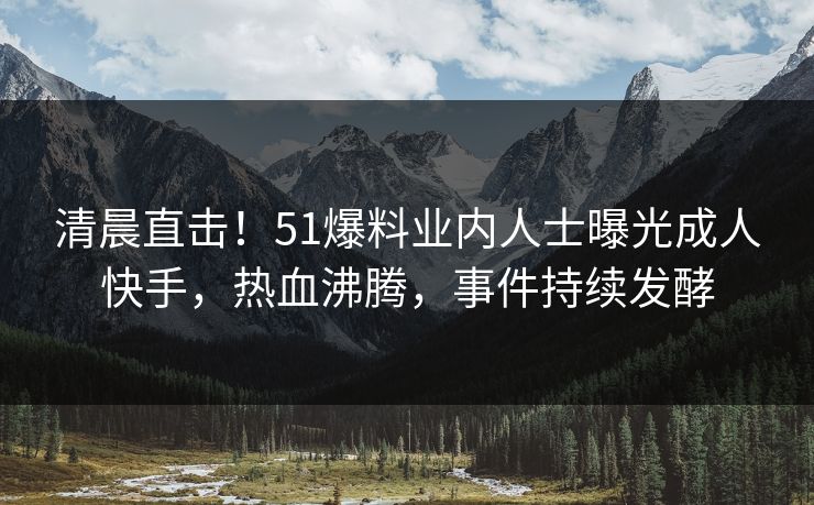 清晨直击！51爆料业内人士曝光成人快手，热血沸腾，事件持续发酵