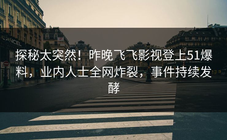 探秘太突然！昨晚飞飞影视登上51爆料，业内人士全网炸裂，事件持续发酵