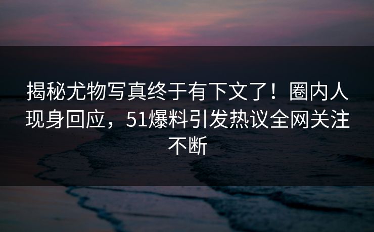 揭秘尤物写真终于有下文了！圈内人现身回应，51爆料引发热议全网关注不断