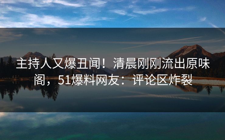 主持人又爆丑闻！清晨刚刚流出原味阁，51爆料网友：评论区炸裂