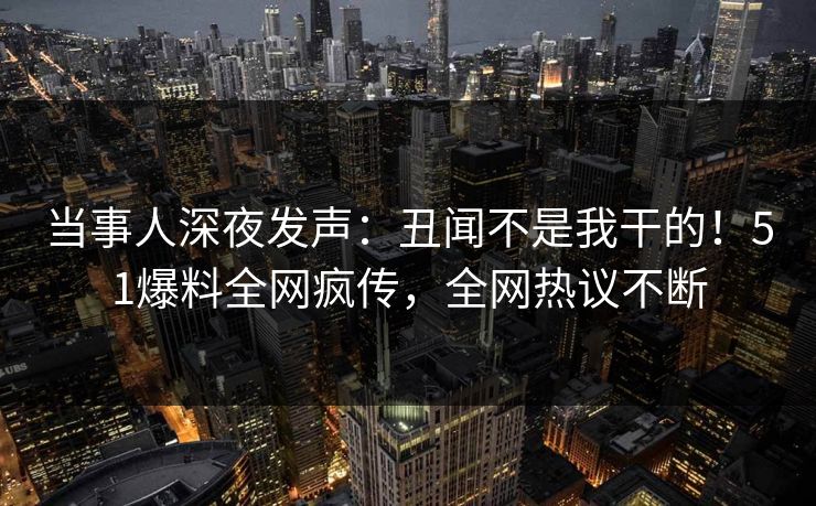 当事人深夜发声：丑闻不是我干的！51爆料全网疯传，全网热议不断
