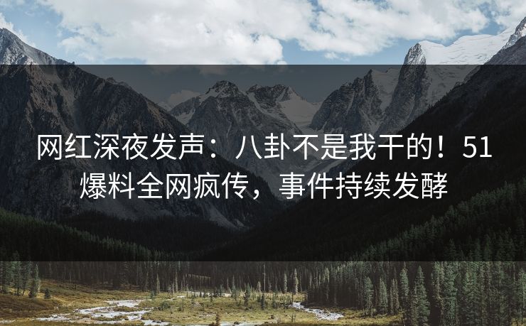 网红深夜发声：八卦不是我干的！51爆料全网疯传，事件持续发酵