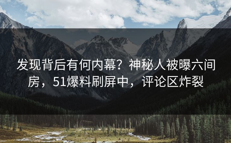 发现背后有何内幕？神秘人被曝六间房，51爆料刷屏中，评论区炸裂