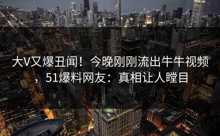 大V又爆丑闻！今晚刚刚流出牛牛视频，51爆料网友：真相让人瞠目