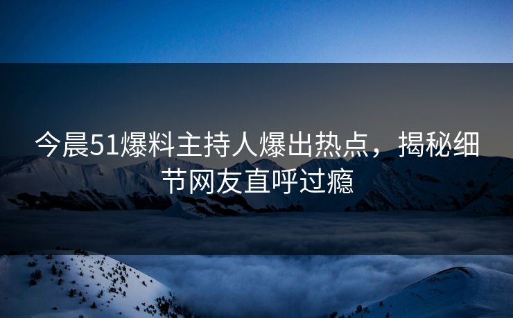 今晨51爆料主持人爆出热点，揭秘细节网友直呼过瘾