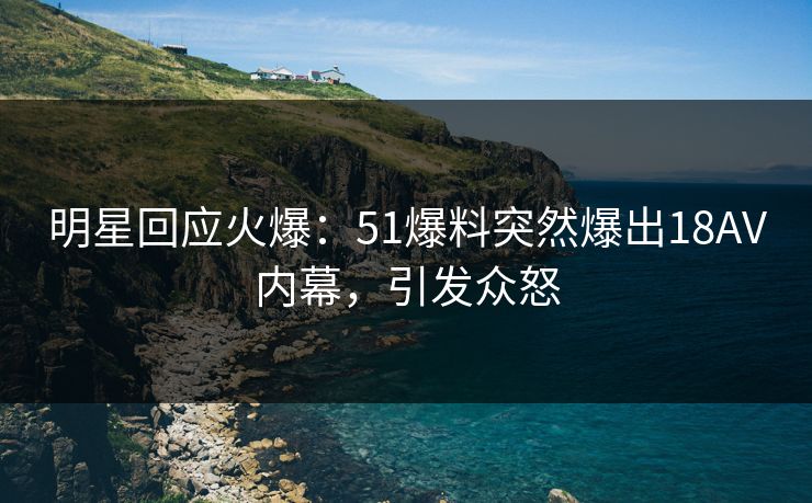 明星回应火爆：51爆料突然爆出18AV内幕，引发众怒