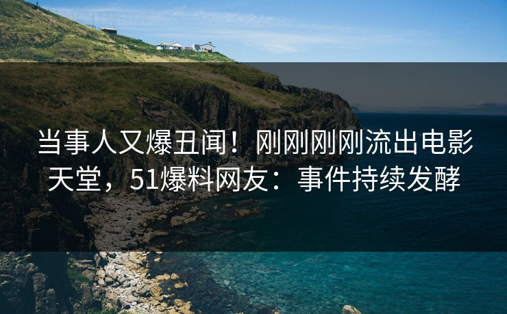 当事人又爆丑闻！刚刚刚刚流出电影天堂，51爆料网友：事件持续发酵