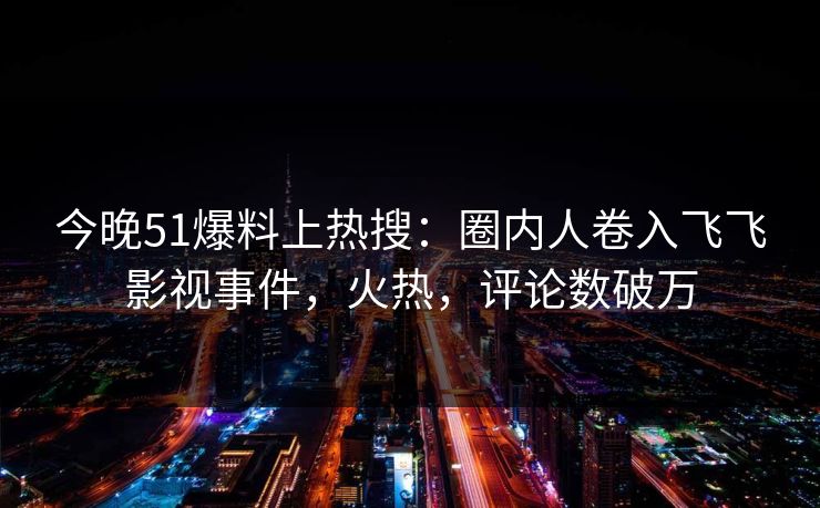 今晚51爆料上热搜：圈内人卷入飞飞影视事件，火热，评论数破万