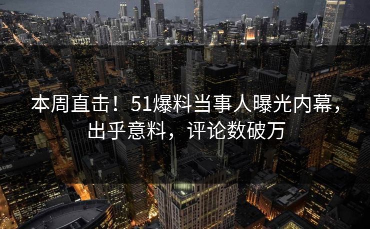 本周直击！51爆料当事人曝光内幕，出乎意料，评论数破万