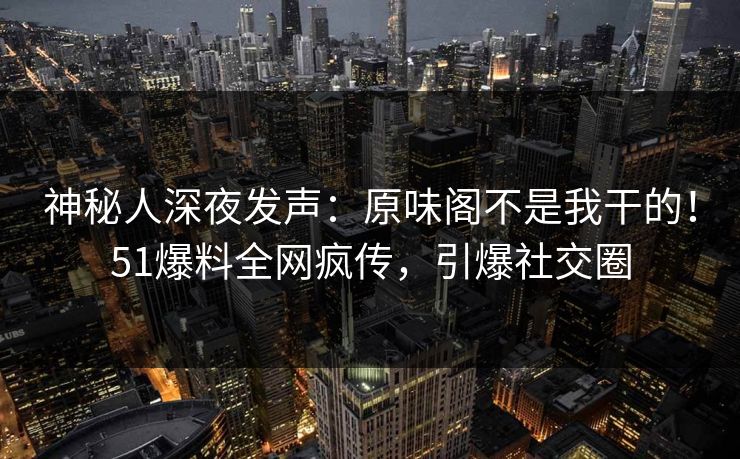 神秘人深夜发声：原味阁不是我干的！51爆料全网疯传，引爆社交圈