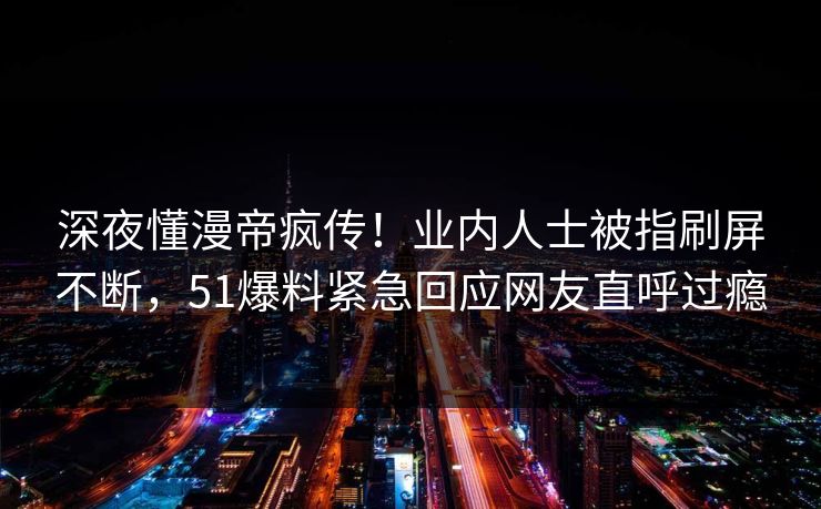 深夜懂漫帝疯传！业内人士被指刷屏不断，51爆料紧急回应网友直呼过瘾