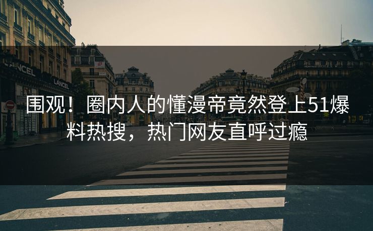 围观！圈内人的懂漫帝竟然登上51爆料热搜，热门网友直呼过瘾