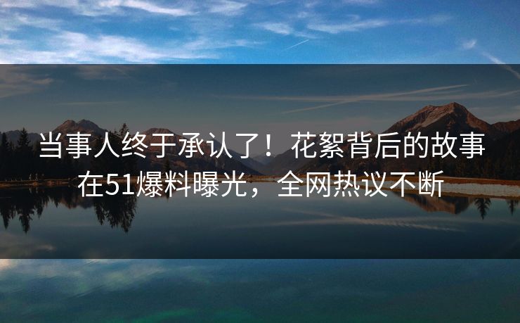 当事人终于承认了！花絮背后的故事在51爆料曝光，全网热议不断