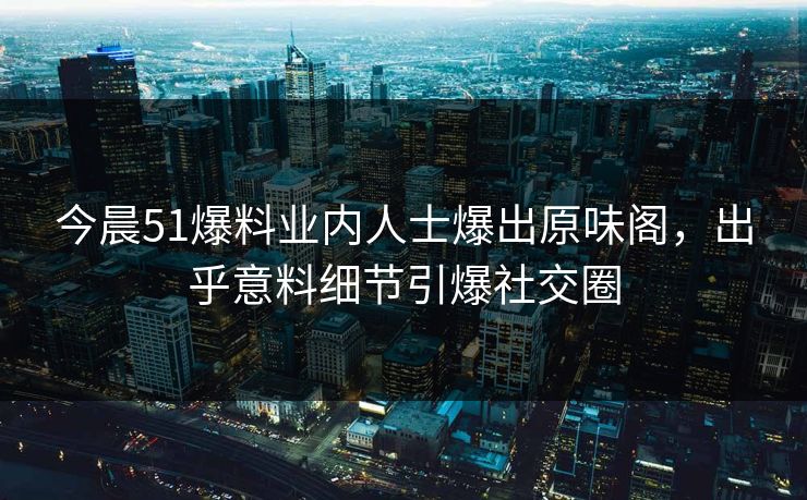 今晨51爆料业内人士爆出原味阁，出乎意料细节引爆社交圈