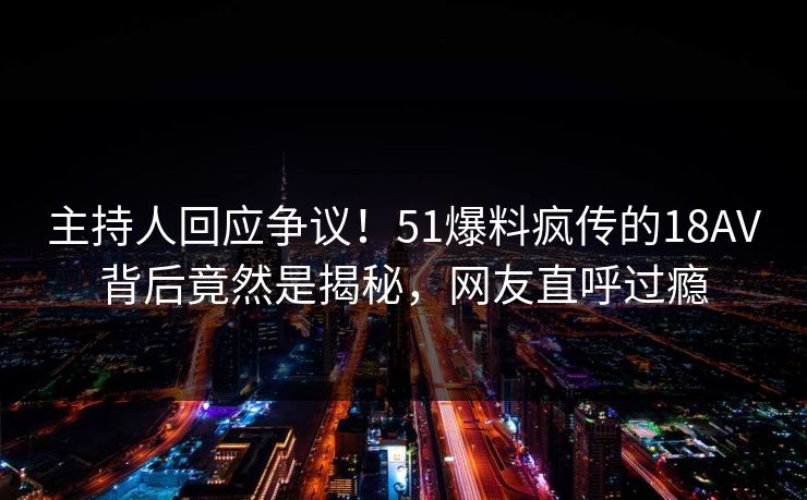 主持人回应争议！51爆料疯传的18AV背后竟然是揭秘，网友直呼过瘾