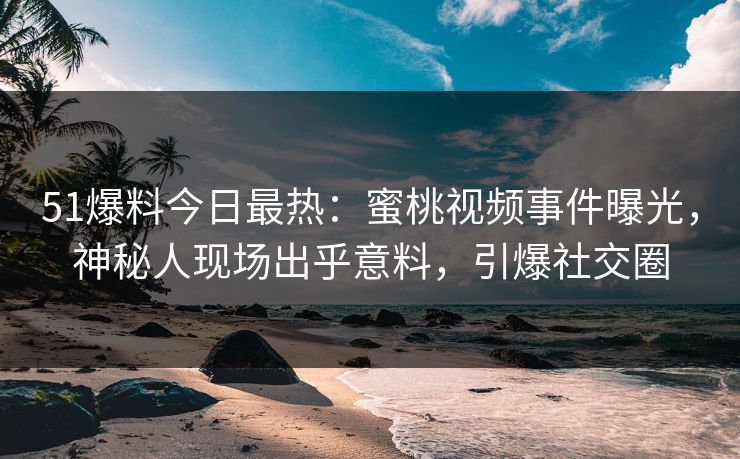 51爆料今日最热：蜜桃视频事件曝光，神秘人现场出乎意料，引爆社交圈