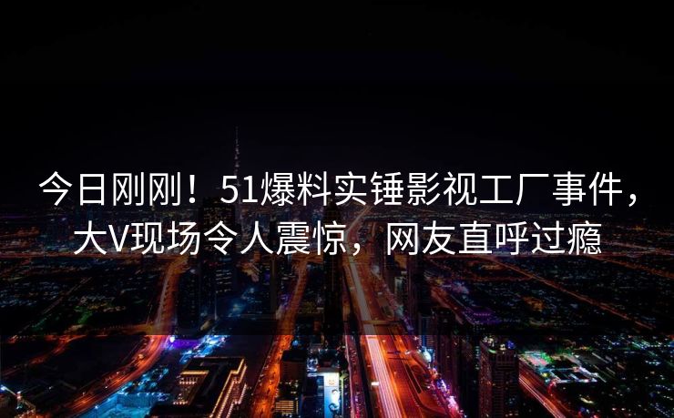 今日刚刚！51爆料实锤影视工厂事件，大V现场令人震惊，网友直呼过瘾
