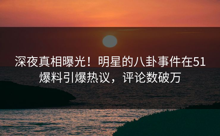 深夜真相曝光！明星的八卦事件在51爆料引爆热议，评论数破万