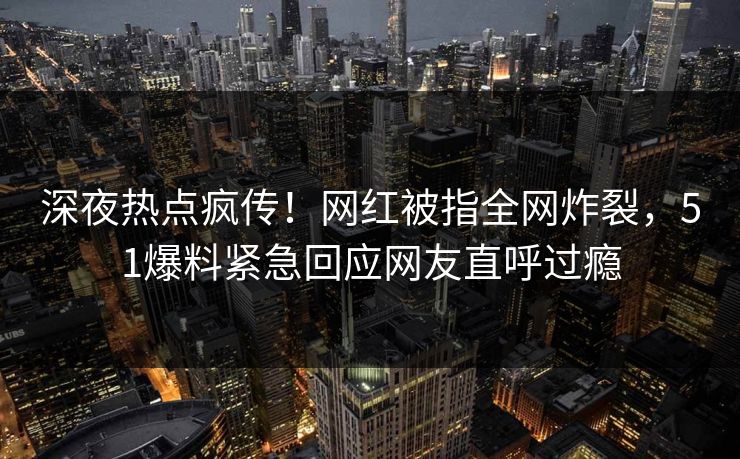 深夜热点疯传！网红被指全网炸裂，51爆料紧急回应网友直呼过瘾