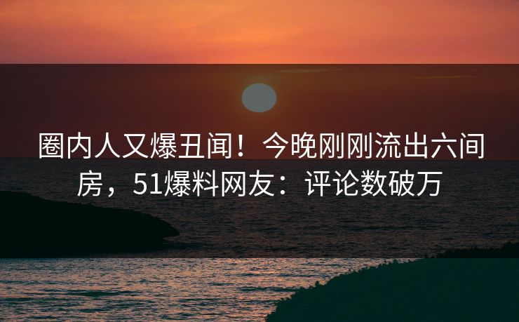 圈内人又爆丑闻！今晚刚刚流出六间房，51爆料网友：评论数破万