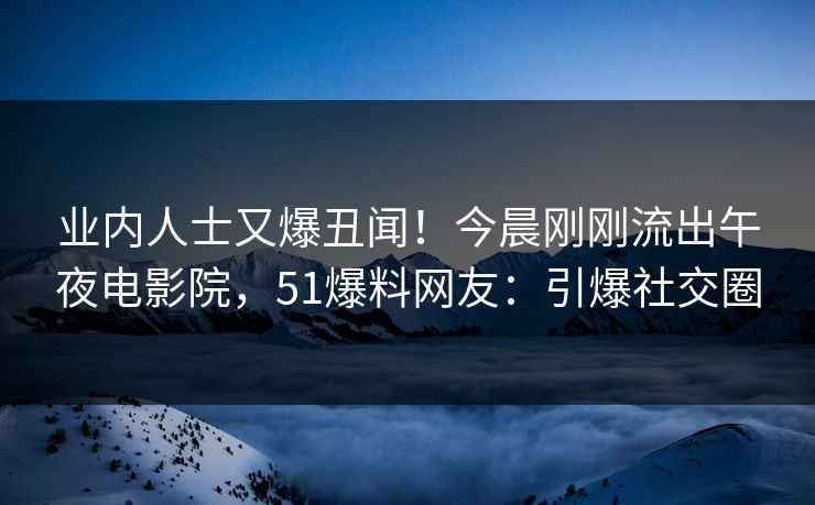 业内人士又爆丑闻！今晨刚刚流出午夜电影院，51爆料网友：引爆社交圈