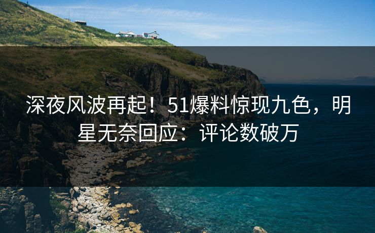 深夜风波再起！51爆料惊现九色，明星无奈回应：评论数破万