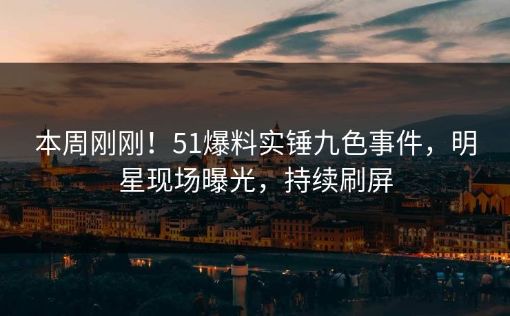 本周刚刚！51爆料实锤九色事件，明星现场曝光，持续刷屏