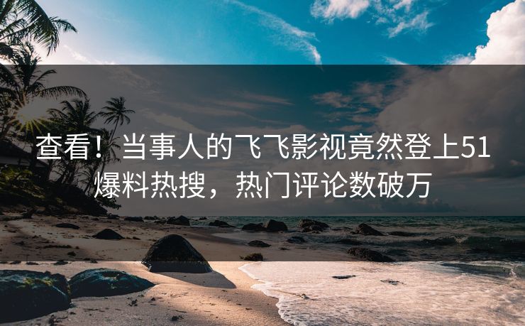 查看！当事人的飞飞影视竟然登上51爆料热搜，热门评论数破万