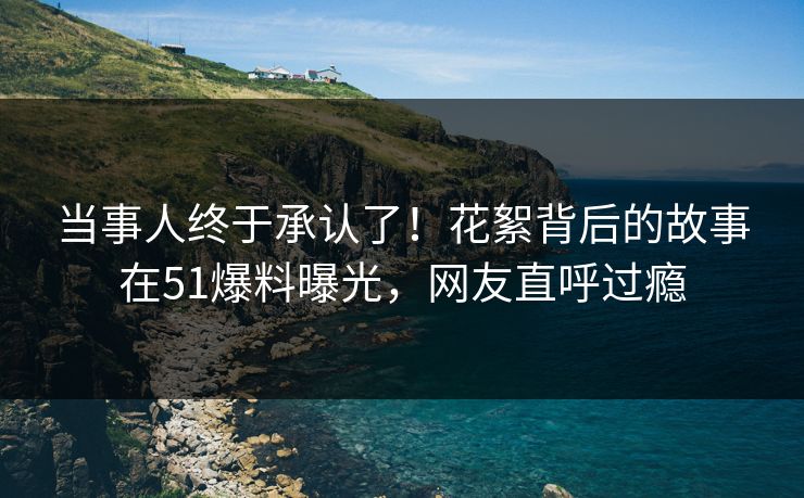 当事人终于承认了！花絮背后的故事在51爆料曝光，网友直呼过瘾