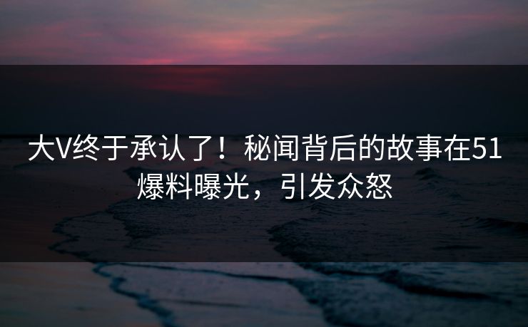 大V终于承认了！秘闻背后的故事在51爆料曝光，引发众怒