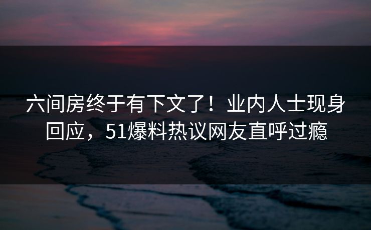 六间房终于有下文了！业内人士现身回应，51爆料热议网友直呼过瘾