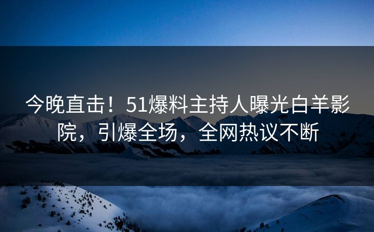 今晚直击！51爆料主持人曝光白羊影院，引爆全场，全网热议不断