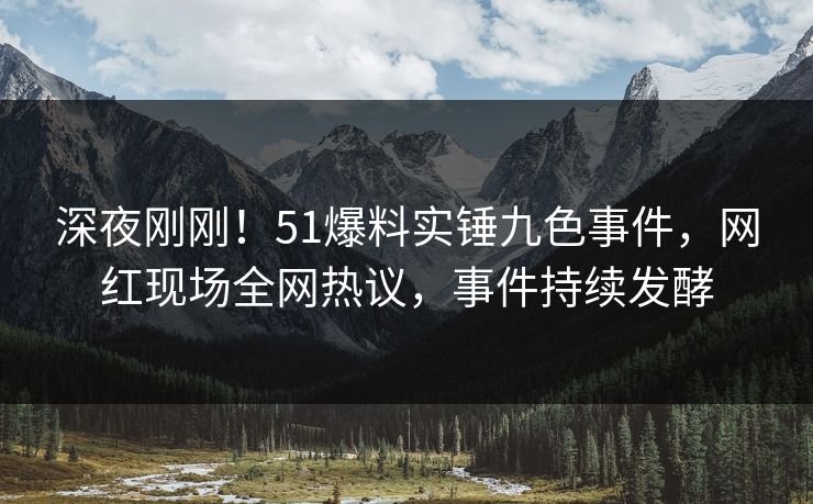 深夜刚刚！51爆料实锤九色事件，网红现场全网热议，事件持续发酵