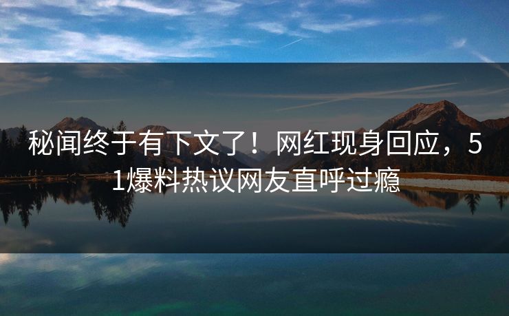 秘闻终于有下文了！网红现身回应，51爆料热议网友直呼过瘾
