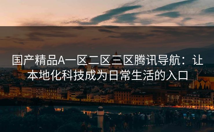 国产精品A一区二区三区腾讯导航：让本地化科技成为日常生活的入口