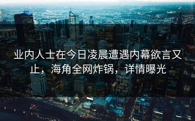 业内人士在今日凌晨遭遇内幕欲言又止,海角全网炸锅,详情曝光