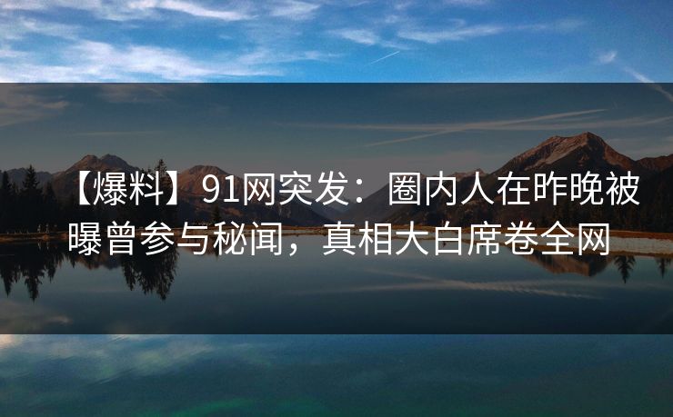 【爆料】91网突发：圈内人在昨晚被曝曾参与秘闻，真相大白席卷全网