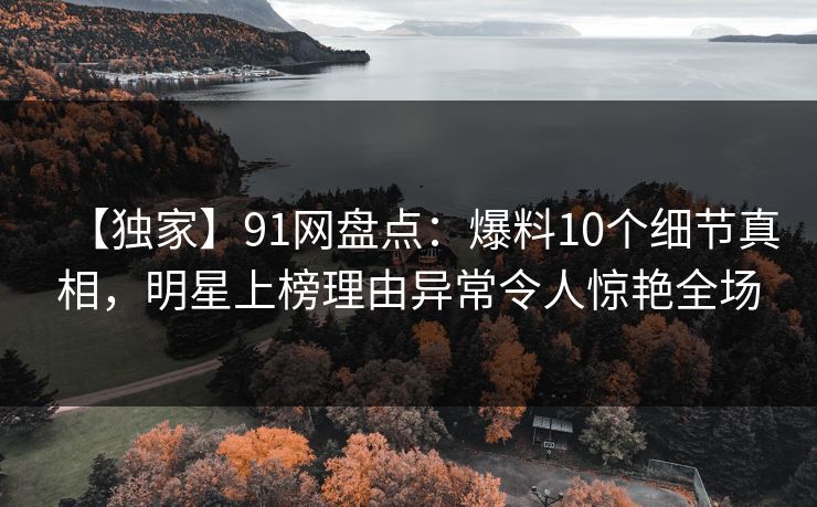 【独家】91网盘点:爆料10个细节真相,明星上榜理由异常令人惊艳全场 【独家】91网盘点:爆料10个细节真相,明星上榜理由异常令人惊艳全场
