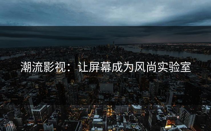 潮流影视:让屏幕成为风尚实验室