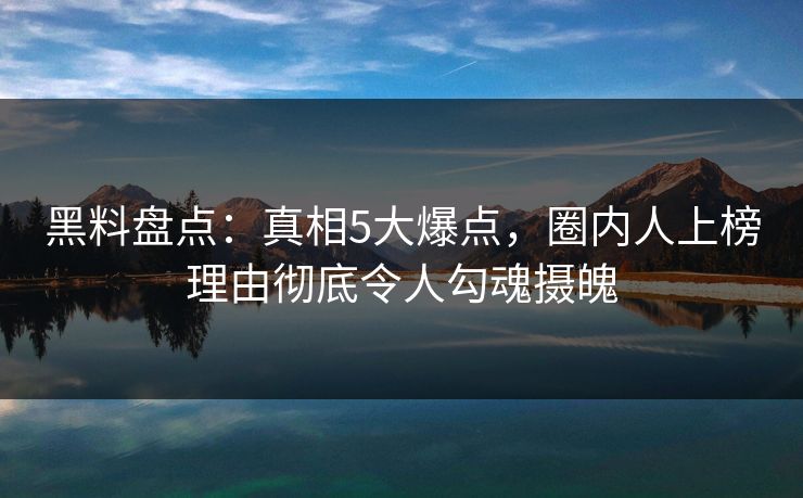 黑料盘点：真相5大爆点，圈内人上榜理由彻底令人勾魂摄魄