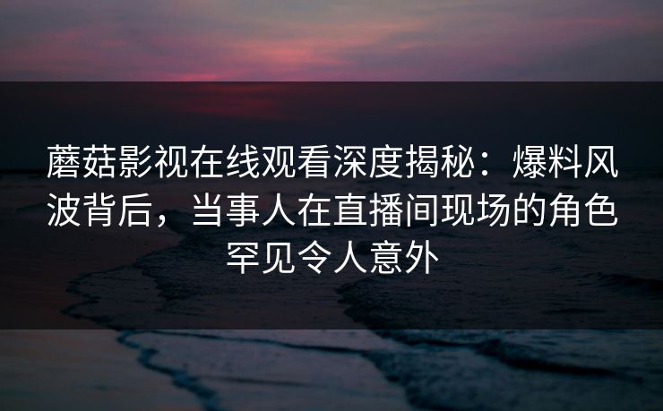 蘑菇影视在线观看深度揭秘：爆料风波背后，当事人在直播间现场的角色罕见令人意外