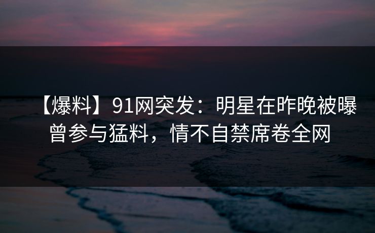 【爆料】91网突发:明星在昨晚被曝曾参与猛料,情不自禁席卷全网