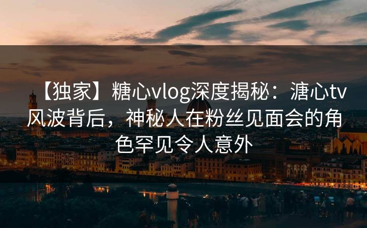 【独家】糖心vlog深度揭秘:溏心tv风波背后,神秘人在粉丝见面会的角色罕见令人意外