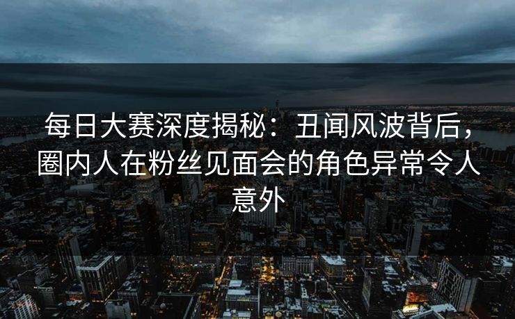 每日大赛深度揭秘:丑闻风波背后,圈内人在粉丝见面会的角色异常令人意外