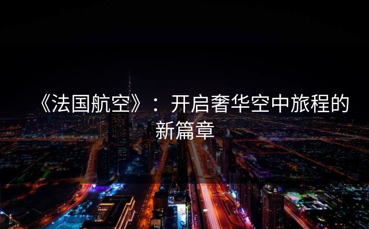 《法国航空》：开启奢华空中旅程的新篇章