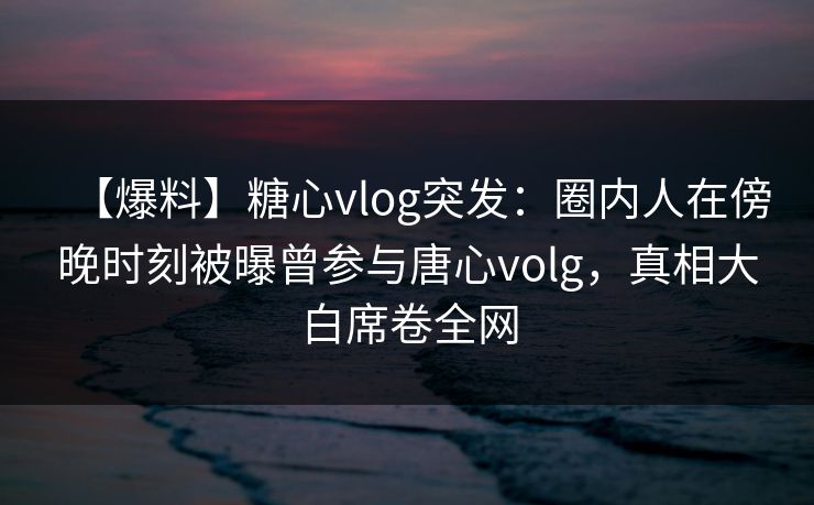 【爆料】糖心vlog突发：圈内人在傍晚时刻被曝曾参与唐心volg，真相大白席卷全网